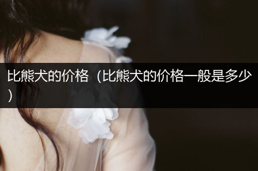 比熊犬的價(jià)格（比熊犬的價(jià)格一般是多少）