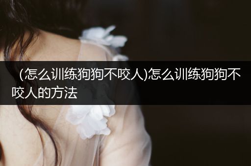 （怎么訓(xùn)練狗狗不咬人)怎么訓(xùn)練狗狗不咬人的方法