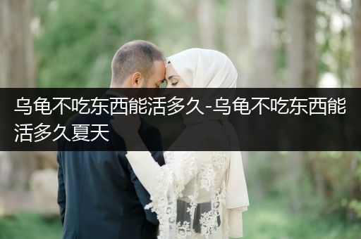 烏龜不吃東西能活多久-烏龜不吃東西能活多久夏天