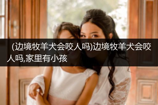 (邊境牧羊犬會(huì)咬人嗎)邊境牧羊犬會(huì)咬人嗎,家里有小孩