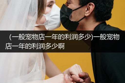 （一般寵物店一年的利潤(rùn)多少)一般寵物店一年的利潤(rùn)多少啊