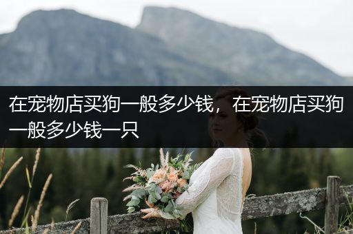 在寵物店買狗一般多少錢,在寵物店買狗一般多少錢一只