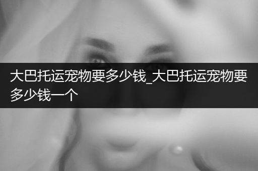 大巴托運(yùn)寵物要多少錢_大巴托運(yùn)寵物要多少錢一個(gè)