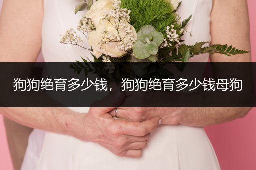 狗狗絕育多少錢，狗狗絕育多少錢母狗
