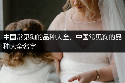 中國(guó)常見狗的品種大全，中國(guó)常見狗的品種大全名字