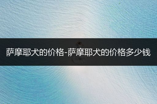 薩摩耶犬的價格-薩摩耶犬的價格多少錢