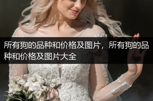 所有狗的品種和價(jià)格及圖片，所有狗的品種和價(jià)格及圖片大全