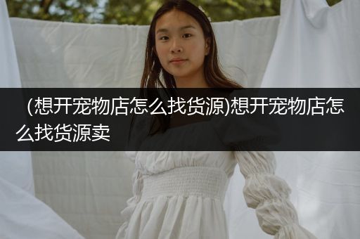 （想開(kāi)寵物店怎么找貨源)想開(kāi)寵物店怎么找貨源賣(mài)