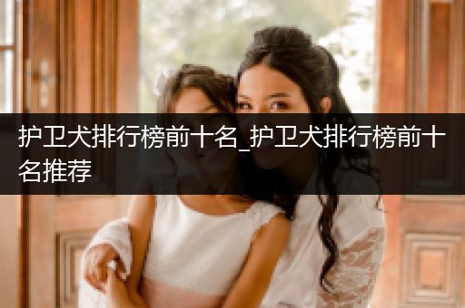 護衛(wèi)犬排行榜前十名_護衛(wèi)犬排行榜前十名推薦