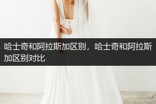 哈士奇和阿拉斯加區(qū)別，哈士奇和阿拉斯加區(qū)別對(duì)比