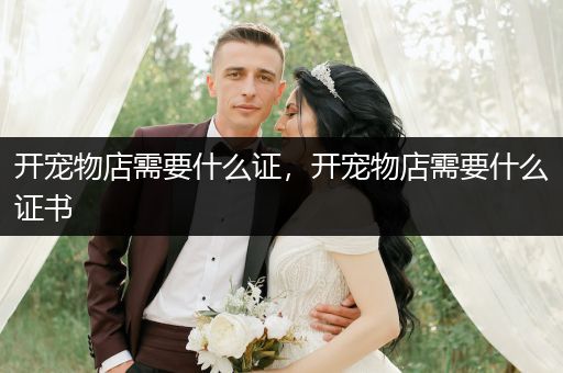 開寵物店需要什么證，開寵物店需要什么證書