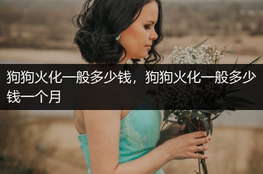 狗狗火化一般多少錢，狗狗火化一般多少錢一個(gè)月