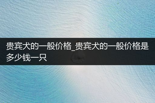 貴賓犬的一般價格_貴賓犬的一般價格是多少錢一只