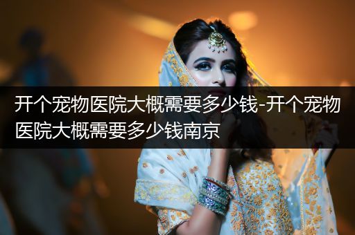 開個寵物醫(yī)院大概需要多少錢-開個寵物醫(yī)院大概需要多少錢南京