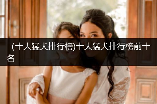 （十大猛犬排行榜)十大猛犬排行榜前十名