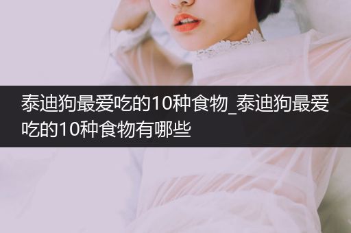 泰迪狗最?lèi)?ài)吃的10種食物_泰迪狗最?lèi)?ài)吃的10種食物有哪些