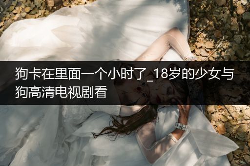 狗卡在里面一個(gè)小時(shí)了_18歲的少女與狗高清電視劇看