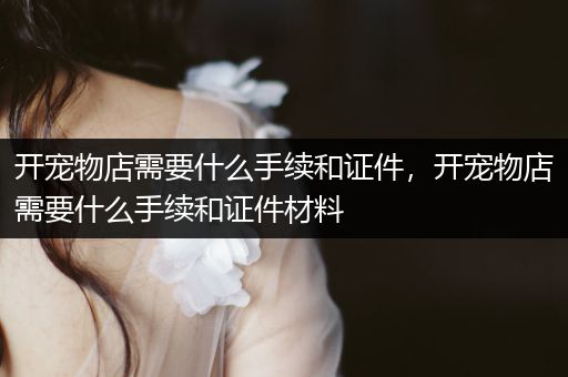 開寵物店需要什么手續(xù)和證件，開寵物店需要什么手續(xù)和證件材料