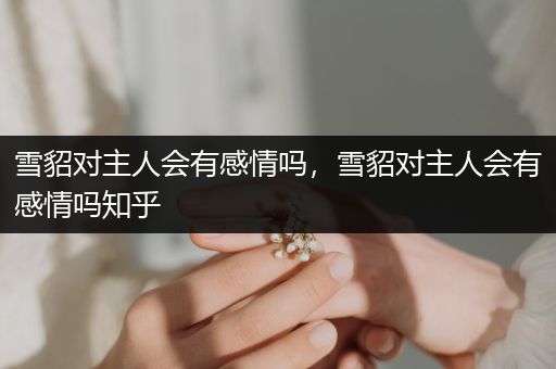 雪貂對主人會有感情嗎，雪貂對主人會有感情嗎知乎