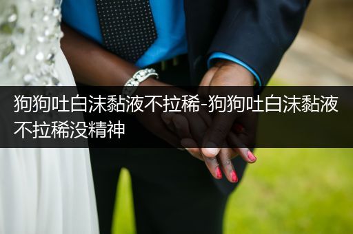 狗狗吐白沫黏液不拉稀-狗狗吐白沫黏液不拉稀沒(méi)精神