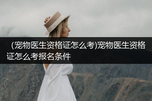 （寵物醫(yī)生資格證怎么考)寵物醫(yī)生資格證怎么考報名條件