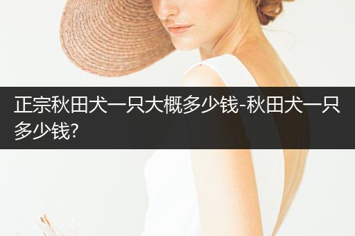 正宗秋田犬一只大概多少錢-秋田犬一只多少錢?