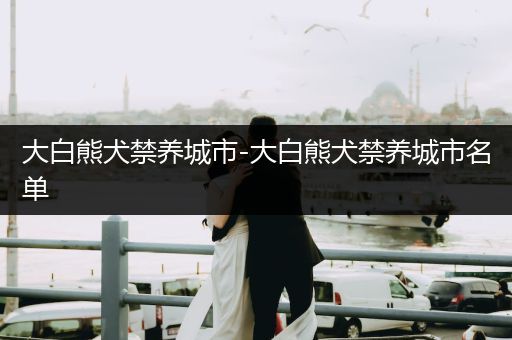 大白熊犬禁養(yǎng)城市-大白熊犬禁養(yǎng)城市名單