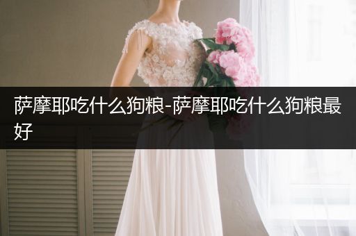 薩摩耶吃什么狗糧-薩摩耶吃什么狗糧最好