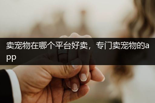 賣寵物在哪個平臺好賣，專門賣寵物的app