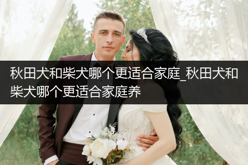 秋田犬和柴犬哪個更適合家庭_秋田犬和柴犬哪個更適合家庭養(yǎng)