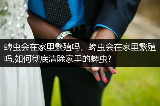 蜱蟲(chóng)會(huì)在家里繁殖嗎，蜱蟲(chóng)會(huì)在家里繁殖嗎,如何徹底清除家里的蜱蟲(chóng)?