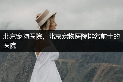 北京寵物醫(yī)院,北京寵物醫(yī)院排名前十的醫(yī)院