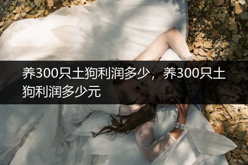 養(yǎng)300只土狗利潤(rùn)多少，養(yǎng)300只土狗利潤(rùn)多少元