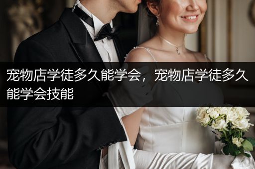 寵物店學(xué)徒多久能學(xué)會，寵物店學(xué)徒多久能學(xué)會技能