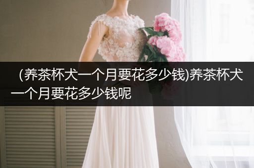 (養(yǎng)茶杯犬一個月要花多少錢)養(yǎng)茶杯犬一個月要花多少錢呢
