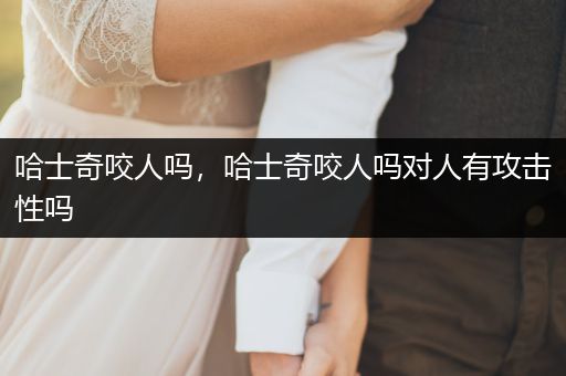 哈士奇咬人嗎，哈士奇咬人嗎對人有攻擊性嗎