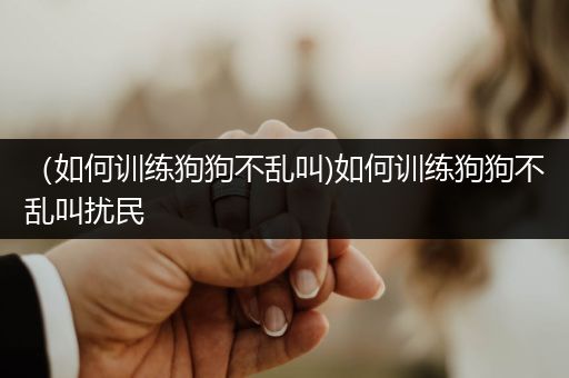 （如何訓(xùn)練狗狗不亂叫)如何訓(xùn)練狗狗不亂叫擾民