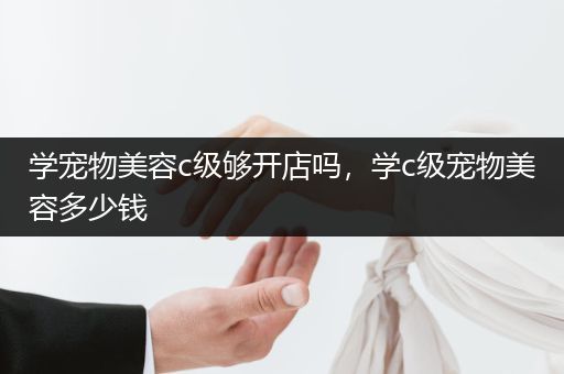 學(xué)寵物美容c級夠開店嗎，學(xué)c級寵物美容多少錢