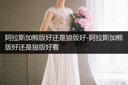 阿拉斯加熊版好還是狼版好-阿拉斯加熊版好還是狼版好看