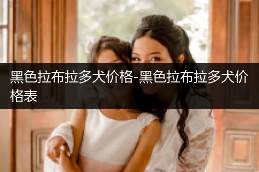 黑色拉布拉多犬價格-黑色拉布拉多犬價格表