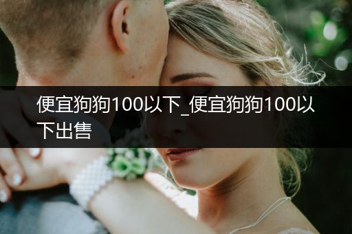 便宜狗狗100以下_便宜狗狗100以下出售