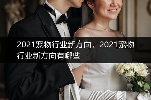 2021寵物行業(yè)新方向，2021寵物行業(yè)新方向有哪些