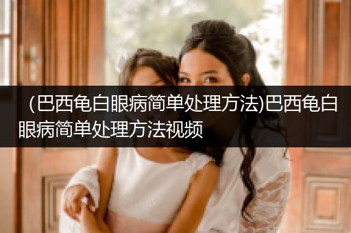 （巴西龜白眼病簡(jiǎn)單處理方法)巴西龜白眼病簡(jiǎn)單處理方法視頻