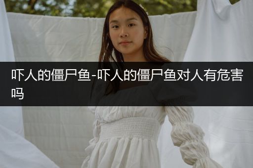 嚇人的僵尸魚-嚇人的僵尸魚對(duì)人有危害嗎
