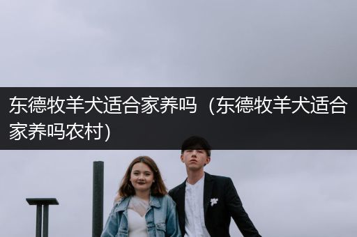 東德牧羊犬適合家養(yǎng)嗎（東德牧羊犬適合家養(yǎng)嗎農(nóng)村）