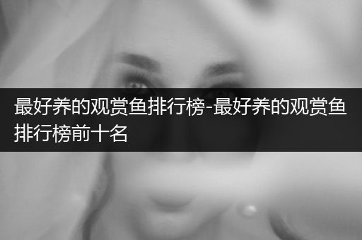 最好養(yǎng)的觀賞魚排行榜-最好養(yǎng)的觀賞魚排行榜前十名