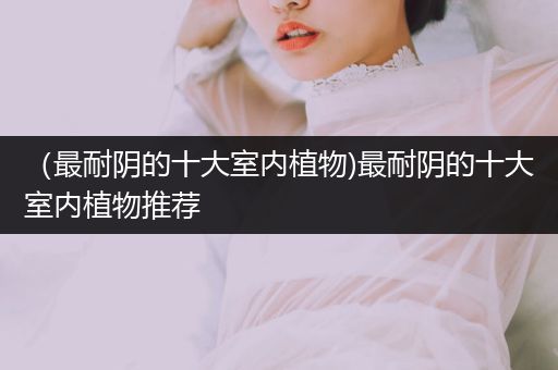 （最耐陰的十大室內(nèi)植物)最耐陰的十大室內(nèi)植物推薦