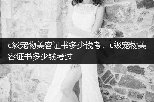 c級寵物美容證書多少錢考，c級寵物美容證書多少錢考過