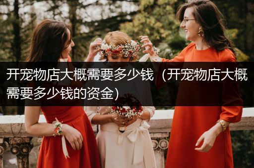 開寵物店大概需要多少錢(開寵物店大概需要多少錢的資金)