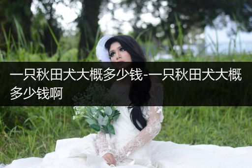 一只秋田犬大概多少錢-一只秋田犬大概多少錢啊